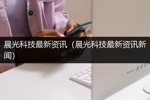 晨光科技最新资讯（晨光科技最新资讯新闻）