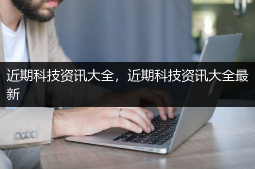 近期科技资讯大全，近期科技资讯大全最新