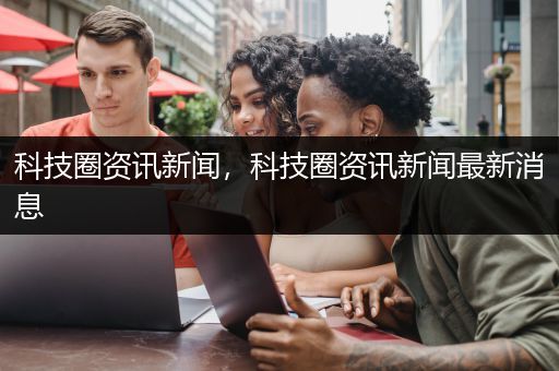 科技圈资讯新闻，科技圈资讯新闻最新消息