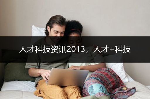 人才科技资讯2013，人才+科技