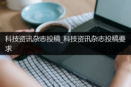 科技资讯杂志投稿_科技资讯杂志投稿要求